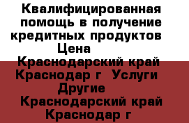 Квалифицированная помощь в получение кредитных продуктов › Цена ­ 16 - Краснодарский край, Краснодар г. Услуги » Другие   . Краснодарский край,Краснодар г.